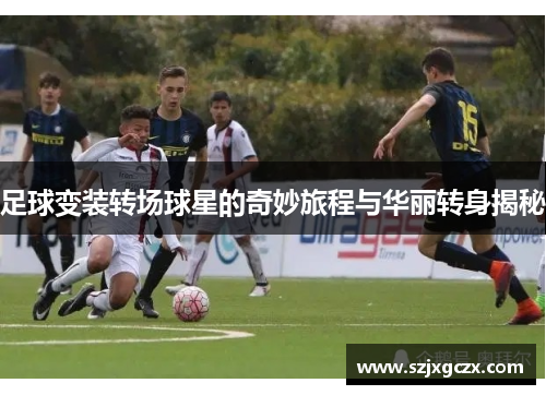 足球变装转场球星的奇妙旅程与华丽转身揭秘