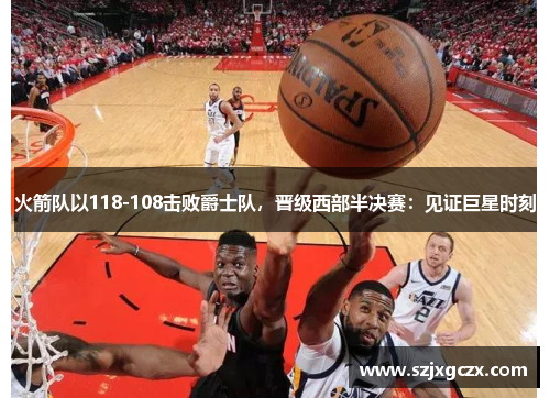 火箭队以118-108击败爵士队，晋级西部半决赛：见证巨星时刻